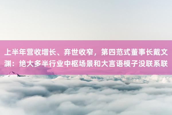 上半年营收增长、弃世收窄，第四范式董事长戴文渊：绝大多半行业中枢场景和大言语模子没联系联
